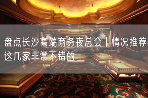 盘点长沙高端商务夜总会丨情况推荐这几家非常不错的