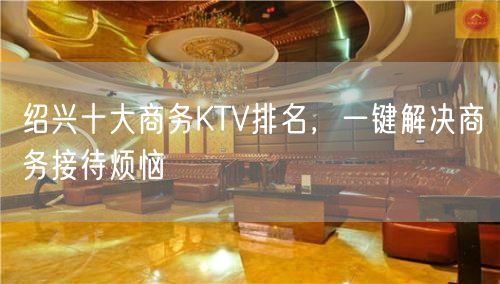 绍兴十大商务KTV排名，一键解决商务接待烦恼