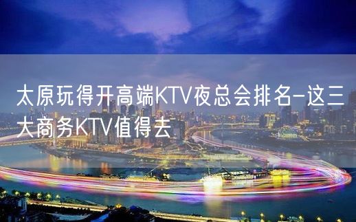 太原玩得开高端KTV夜总会排名-这三大商务KTV值得去