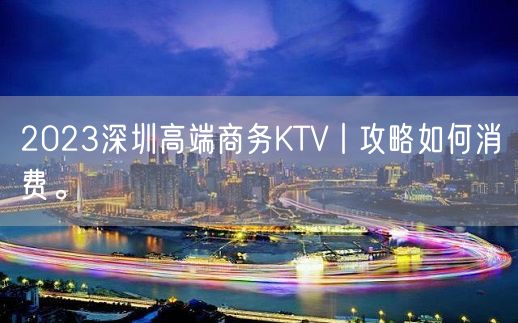 2023深圳高端商务KTV丨攻略如何消费。