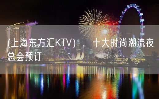 (上海东方汇KTV），十大时尚潮流夜总会预订