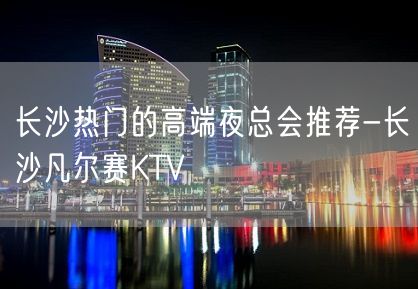 长沙热门的高端夜总会推荐-长沙凡尔赛KTV