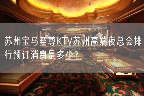 苏州宝马至尊KTV苏州高端夜总会排行预订消费是多少？