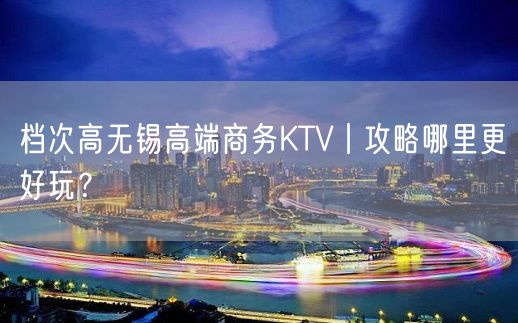 档次高无锡高端商务KTV丨攻略哪里更好玩？