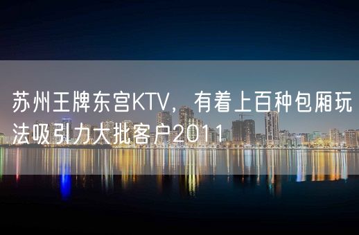 苏州王牌东宫KTV，有着上百种包厢玩法吸引力大批客户2011