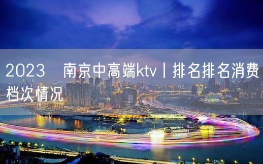 2023﻿南京中高端ktv丨排名排名消费档次情况