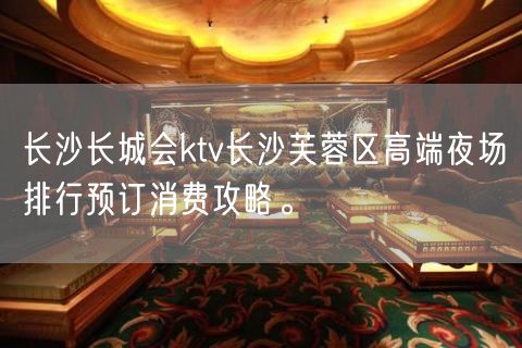 长沙长城会ktv长沙芙蓉区高端夜场排行预订消费攻略。