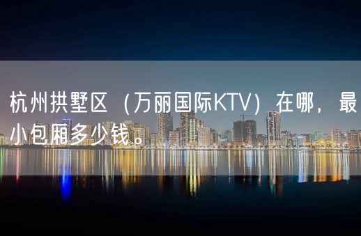 杭州拱墅区（万丽国际KTV）在哪，最小包厢多少钱。