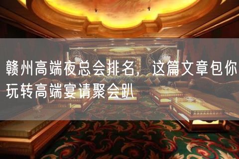 赣州高端夜总会排名，这篇文章包你玩转高端宴请聚会趴