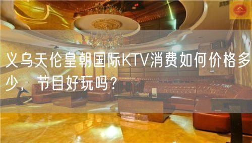 义乌天伦皇朝国际KTV消费如何价格多少，节目好玩吗？