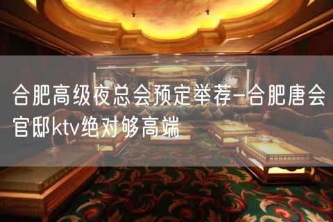 合肥高级夜总会预定举荐-合肥唐会官邸ktv绝对够高端