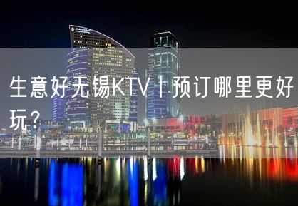 生意好无锡KTV丨预订哪里更好玩？