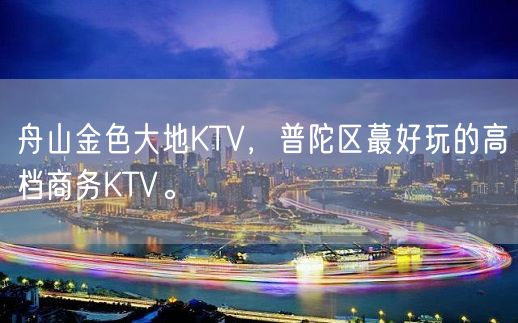 舟山金色大地KTV，普陀区蕞好玩的高档商务KTV。