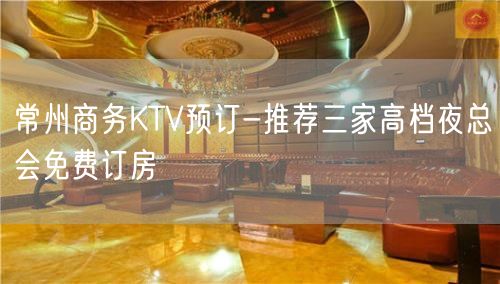 常州商务KTV预订-推荐三家高档夜总会免费订房