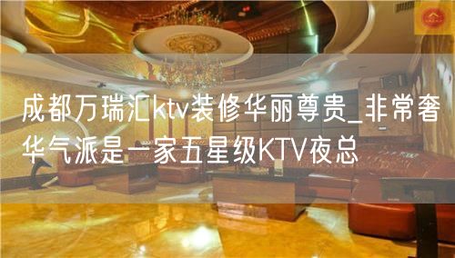 成都万瑞汇ktv装修华丽尊贵_非常奢华气派是一家五星级KTV夜总