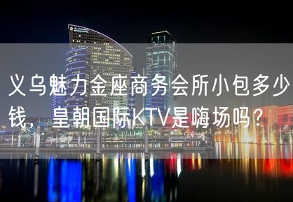 义乌魅力金座商务会所小包多少钱，皇朝国际KTV是嗨场吗？