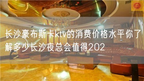 长沙豪布斯卡ktv的消费价格水平你了解多少长沙夜总会值得202