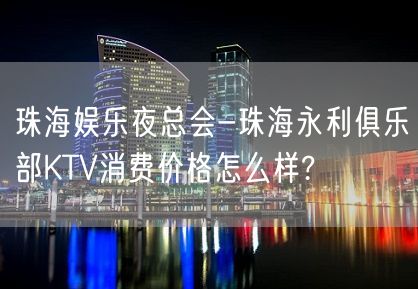 珠海娱乐夜总会-珠海永利俱乐部KTV消费价格怎么样?