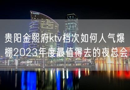 贵阳金熙府ktv档次如何人气爆棚2023年度最值得去的夜总会