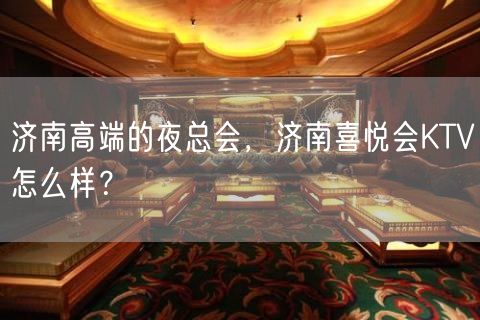 济南高端的夜总会，济南喜悦会KTV怎么样？