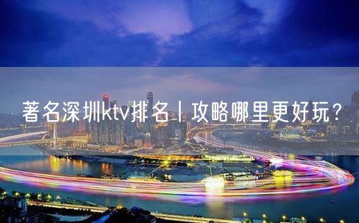 著名深圳ktv排名丨攻略哪里更好玩？