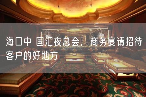 海口中 国汇夜总会，商务宴请招待客户的好地方