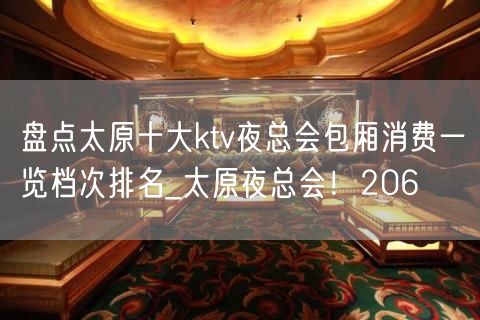 盘点太原十大ktv夜总会包厢消费一览档次排名_太原夜总会！206