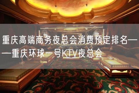 重庆高端商务夜总会消费预定排名——重庆环球一号KTV夜总会