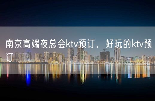 南京高端夜总会ktv预订，好玩的ktv预订